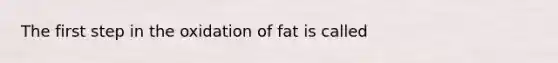 The first step in the oxidation of fat is called