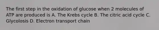 The first step in the oxidation of glucose when 2 molecules of ATP are produced is A. The Krebs cycle B. The citric acid cycle C. Glycolosis D. Electron transport chain