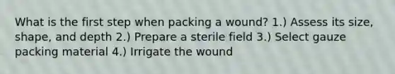 What is the first step when packing a wound? 1.) Assess its size, shape, and depth 2.) Prepare a sterile field 3.) Select gauze packing material 4.) Irrigate the wound