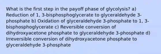 What is the first step in the payoff phase of glycolysis? a) Reduction of 1, 3-bisphosphoglycerate to glyceraldehyde 3-phosphate b) Oxidation of glyceraldehyde 3-phosphate to 1, 3-bisphosphoglycerate c) Reversible conversion of dihydroxyacetone phosphate to glyceraldehyde 3-phosphate d) Irreversible conversion of dihydroxyacetone phosphate to glyceraldehyde 3-phosphate