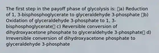 The first step in the payoff phase of glycolysis is: a) Reduction of 1, 3-bisphosphoglycerate to glyceraldehyde 3-phosphate b) Oxidation of glyceraldehyde 3-phosphate to 1, 3-bisphosphoglycerate c) Reversible conversion of dihydroxyacetone phosphate to glyceraldehyde 3-phosphate d) Irreversible conversion of dihydroxyacetone phosphate to glyceraldehyde 3-phosphate