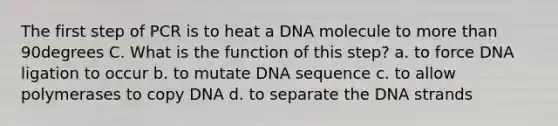 The first step of PCR is to heat a DNA molecule to more than 90degrees C. What is the function of this step? a. to force DNA ligation to occur b. to mutate DNA sequence c. to allow polymerases to copy DNA d. to separate the DNA strands