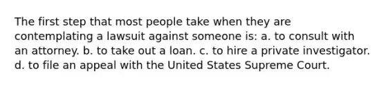 The first step that most people take when they are contemplating a lawsuit against someone is: a. to consult with an attorney. b. to take out a loan. c. to hire a private investigator. d. to file an appeal with the United States Supreme Court.