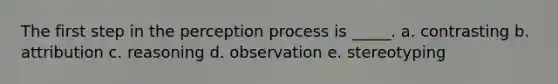 The first step in the perception process is _____. a. contrasting b. attribution c. reasoning d. observation e. stereotyping