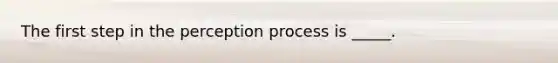 The first step in the perception process is _____.