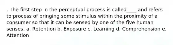 . The first step in the perceptual process is called____ and refers to process of bringing some stimulus within the proximity of a consumer so that it can be sensed by one of the five human senses. a. Retention b. Exposure c. Learning d. Comprehension e. Attention