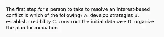 The first step for a person to take to resolve an interest-based conflict is which of the following? A. develop strategies B. establish credibility C. construct the initial database D. organize the plan for mediation