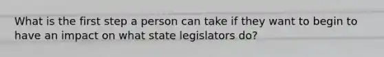 What is the first step a person can take if they want to begin to have an impact on what state legislators do?