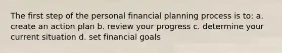 The first step of the personal financial planning process is to: a. create an action plan b. review your progress c. determine your current situation d. set financial goals