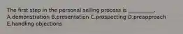 The first step in the personal selling process is​ __________. A.demonstration B.presentation C.prospecting D.preapproach E.handling objections