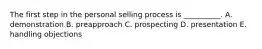 The first step in the personal selling process is​ __________. A. demonstration B. preapproach C. prospecting D. presentation E. handling objections