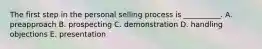 The first step in the personal selling process is​ __________. A. preapproach B. prospecting C. demonstration D. handling objections E. presentation