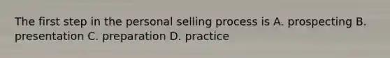 The first step in the personal selling process is A. prospecting B. presentation C. preparation D. practice