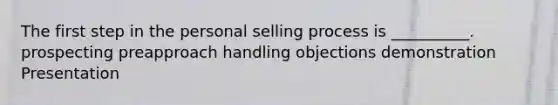 The first step in the personal selling process is​ __________. prospecting preapproach handling objections demonstration Presentation