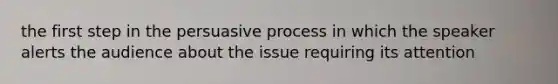 the first step in the persuasive process in which the speaker alerts the audience about the issue requiring its attention