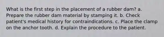 What is the first step in the placement of a rubber dam? a. Prepare the rubber dam material by stamping it. b. Check patient's medical history for contraindications. c. Place the clamp on the anchor tooth. d. Explain the procedure to the patient.