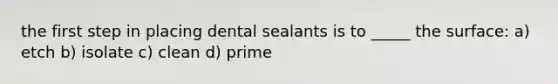 the first step in placing dental sealants is to _____ the surface: a) etch b) isolate c) clean d) prime