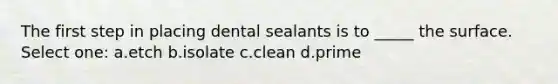 The first step in placing dental sealants is to _____ the surface. Select one: a.etch b.isolate c.clean d.prime