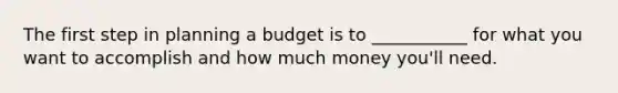 The first step in planning a budget is to ___________ for what you want to accomplish and how much money you'll need.