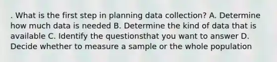 . What is the first step in planning data collection? A. Determine how much data is needed B. Determine the kind of data that is available C. Identify the questionsthat you want to answer D. Decide whether to measure a sample or the whole population