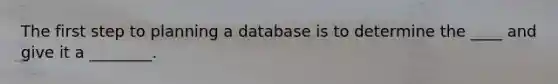 The first step to planning a database is to determine the ____ and give it a ________.