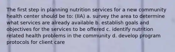 The first step in planning nutrition services for a new community health center should be to: (IIA) a. survey the area to determine what services are already available b. establish goals and objectives for the services to be offered c. identify nutrition related health problems in the community d. develop program protocols for client care