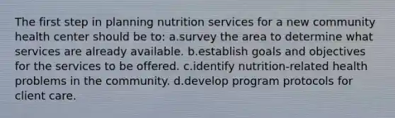 The first step in planning nutrition services for a new community health center should be to: a.survey the area to determine what services are already available. b.establish goals and objectives for the services to be offered. c.identify nutrition-related health problems in the community. d.develop program protocols for client care.