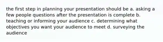 the first step in planning your presentation should be a. asking a few people questions after the presentation is complete b. teaching or informing your audience c. determining what objectives you want your audience to meet d. surveying the audience