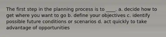 The first step in the planning process is to ____. a. decide how to get where you want to go b. define your objectives c. identify possible future conditions or scenarios d. act quickly to take advantage of opportunities