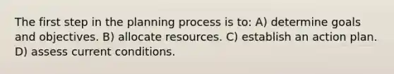 The first step in the planning process is to: A) determine goals and objectives. B) allocate resources. C) establish an action plan. D) assess current conditions.