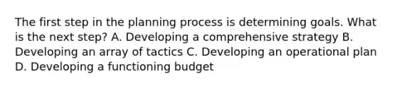 The first step in the planning process is determining goals. What is the next step? A. Developing a comprehensive strategy B. Developing an array of tactics C. Developing an operational plan D. Developing a functioning budget