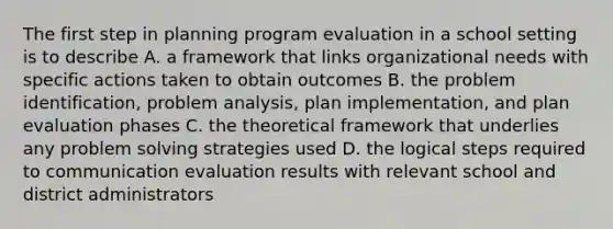 The first step in planning program evaluation in a school setting is to describe A. a framework that links organizational needs with specific actions taken to obtain outcomes B. the problem identification, problem analysis, plan implementation, and plan evaluation phases C. the theoretical framework that underlies any problem solving strategies used D. the logical steps required to communication evaluation results with relevant school and district administrators