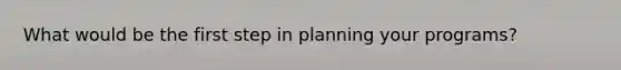 What would be the first step in planning your programs?