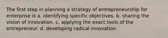 The first step in planning a strategy of entrepreneurship for enterprise is a. identifying specific objectives. b. sharing the vision of innovation. c. applying the exact tools of the entrepreneur. d. developing radical innovation