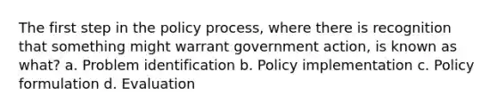 The first step in the policy process, where there is recognition that something might warrant government action, is known as what? a. Problem identification b. Policy implementation c. Policy formulation d. Evaluation