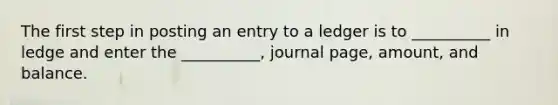 The first step in posting an entry to a ledger is to __________ in ledge and enter the __________, journal page, amount, and balance.