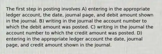 The first step in posting involves A) entering in the appropriate ledger account, the date, journal page, and debit amount shown in the journal. B) writing in the journal the account number to which the debit amount was posted. C) writing in the journal the account number to which the credit amount was posted. D) entering in the appropriate ledger account the date, journal page, and credit amount shown in the journal.