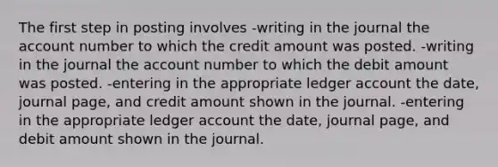 The first step in posting involves -writing in the journal the account number to which the credit amount was posted. -writing in the journal the account number to which the debit amount was posted. -entering in the appropriate ledger account the date, journal page, and credit amount shown in the journal. -entering in the appropriate ledger account the date, journal page, and debit amount shown in the journal.