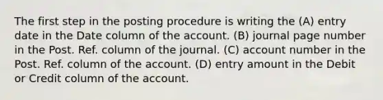 The first step in the posting procedure is writing the (A) entry date in the Date column of the account. (B) journal page number in the Post. Ref. column of the journal. (C) account number in the Post. Ref. column of the account. (D) entry amount in the Debit or Credit column of the account.