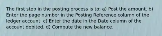 The first step in the posting process is to: a) Post the amount. b) Enter the page number in the Posting Reference column of the ledger account. c) Enter the date in the Date column of the account debited. d) Compute the new balance.