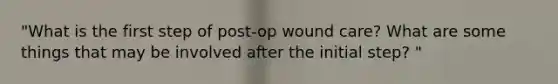 "What is the first step of post-op wound care? What are some things that may be involved after the initial step? "