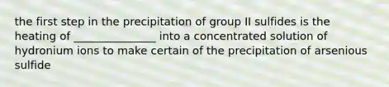 the first step in the precipitation of group II sulfides is the heating of _______________ into a concentrated solution of hydronium ions to make certain of the precipitation of arsenious sulfide