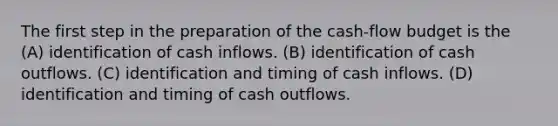 The first step in the preparation of the cash-flow budget is the (A) identification of cash inflows. (B) identification of cash outflows. (C) identification and timing of cash inflows. (D) identification and timing of cash outflows.