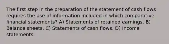 The first step in the preparation of the statement of cash flows requires the use of information included in which comparative financial statements? A) Statements of retained earnings. B) Balance sheets. C) Statements of cash flows. D) Income statements.