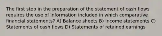 The first step in the preparation of the statement of cash flows requires the use of information included in which comparative financial statements? A) Balance sheets B) Income statements C) Statements of cash flows D) Statements of retained earnings