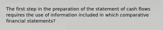 The first step in the preparation of the statement of cash flows requires the use of information included in which comparative financial statements?