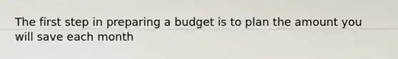 The first step in preparing a budget is to plan the amount you will save each month