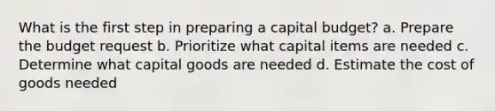 What is the first step in preparing a capital budget? a. Prepare the budget request b. Prioritize what capital items are needed c. Determine what capital goods are needed d. Estimate the cost of goods needed