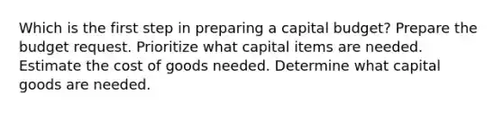 Which is the first step in preparing a capital budget? Prepare the budget request. Prioritize what capital items are needed. Estimate the cost of goods needed. Determine what capital goods are needed.