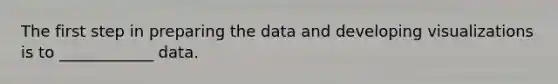 The first step in preparing the data and developing visualizations is to ____________ data.